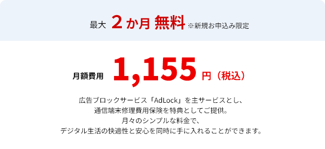 最大２か月無料※新規お申込限定　月額費用1155円（税込）広告ブロックサービス「AdLock」を主サービスとし、通信端末修理費用保険を特典としてご提供。月々のシンプルな料金で、デジタル生活の快適性と安心を同時に手に入れることができます。